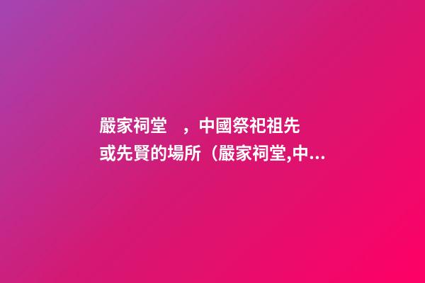 嚴家祠堂，中國祭祀祖先或先賢的場所（嚴家祠堂,中國祭祀祖先或先賢的場所是哪里）
